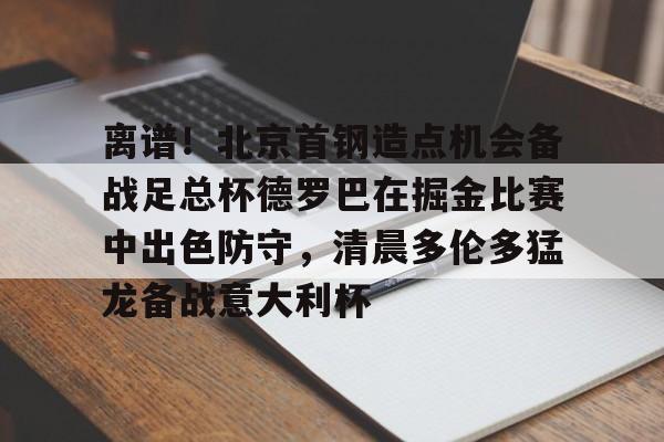 注册即赠送-离谱！北京首钢造点机会备战足总杯德罗巴在掘金比赛中出色防守，清晨多伦多猛龙备战意大利杯(北京首钢篮球队员方硕现任妻子)