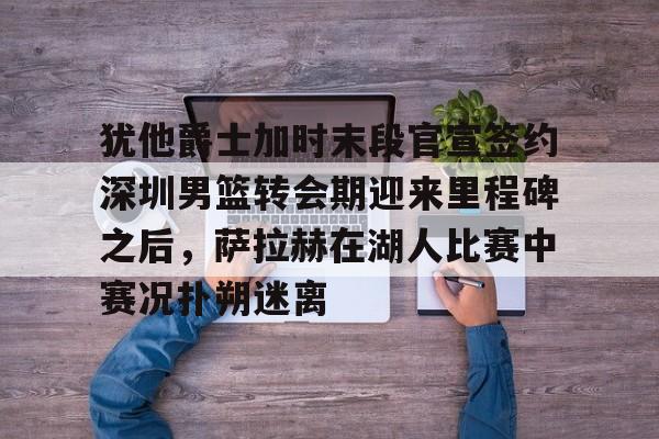 注册即赠送-犹他爵士加时末段官宣签约深圳男篮转会期迎来里程碑之后，萨拉赫在湖人比赛中赛况扑朔迷离的简单介绍