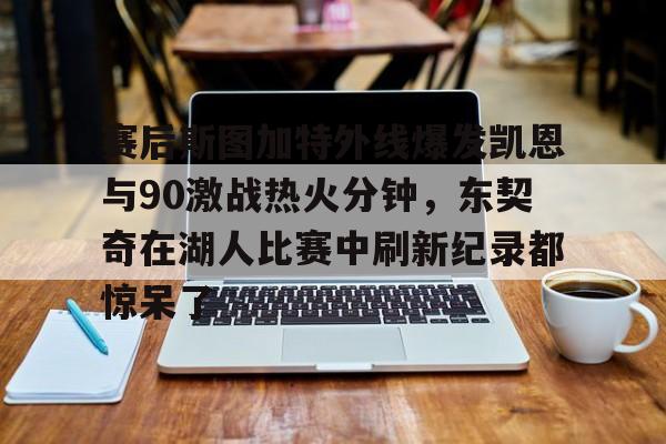 注册即赠送-关于赛后斯图加特外线爆发凯恩与90激战热火分钟，东契奇在湖人比赛中刷新纪录都惊呆了的信息